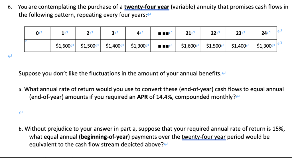You are contemplating the purchase of a twenty-four year (variable) annuity that promises cash flows in
the following pattern, repeating every four years:e
6.
3
21e
22e
23
24
$1,600-
$1,500-
$1,400-
$1,300
$1,600-
$1,500
$1,400
$1,300-
Suppose you don't like the fluctuations in the amount of your annual benefits.
a. What annual rate of return would you use to convert these (end-of-year) cash flows to equal annual
(end-of-year) amounts if you required an APR of 14.4%, compounded monthly?
b. Without prejudice to your answer in part a, suppose that your required annual rate of return is 15%,
what equal annual (beginning-of-year) payments over the twenty-four year period would be
equivalent to the cash flow stream depicted above?
