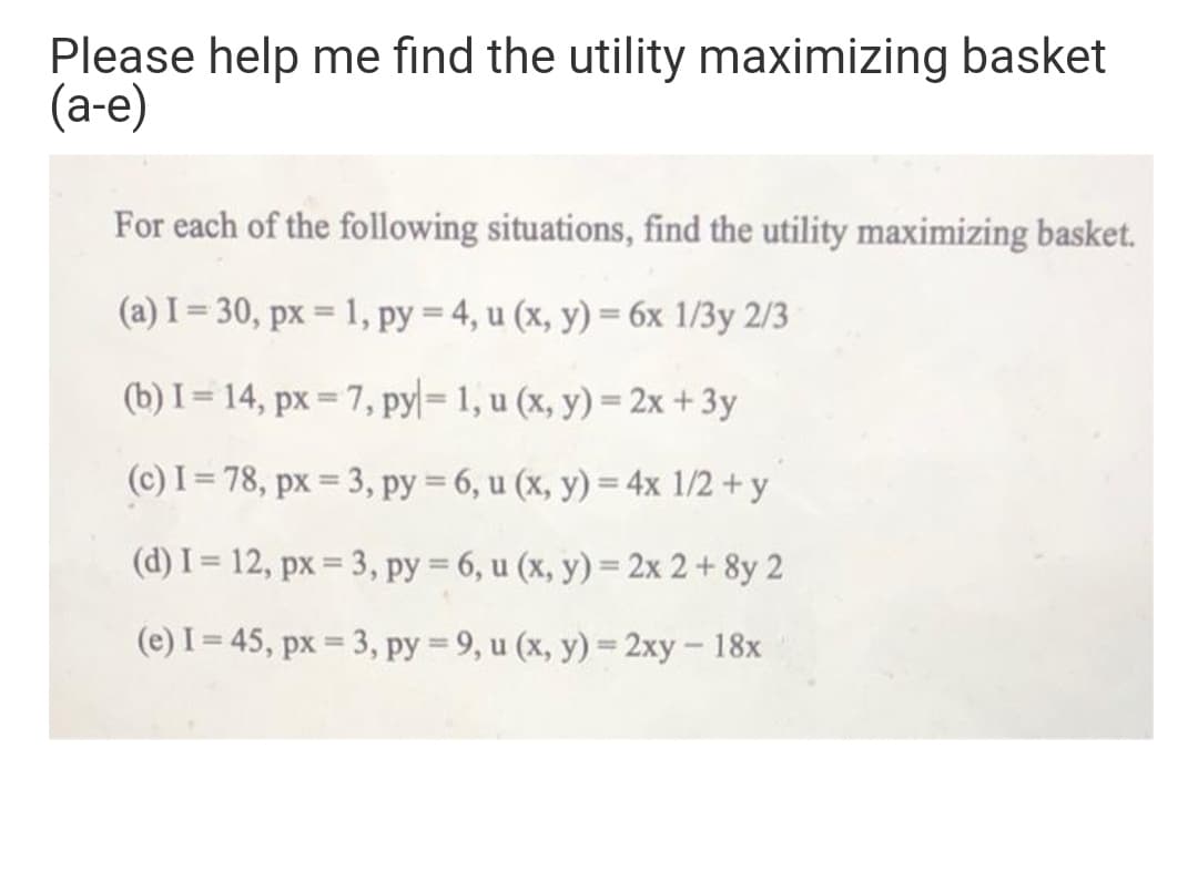 Please help me find the utility maximizing basket
(а-е)
For each of the following situations, find the utility maximizing basket.
(a) I= 30, px = 1, py = 4, u (x, y) = 6x 1/3y 2/3
%3D
(b) I = 14, px = 7, pyl= 1, u (x, y) = 2x +3y
(c) I = 78, px = 3, py = 6, u (x, y) = 4x 1/2 + y
(d) I = 12, px = 3, py = 6, u (x, y) = 2x 2 + 8y 2
(e) I = 45, px = 3, py = 9, u (x, y) = 2xy- 18x
%3D
