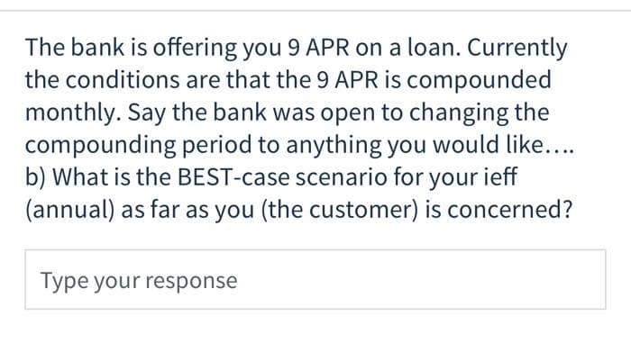 The bank is offering you 9 APR on a loan. Currently
the conditions are that the 9 APR is compounded
monthly. Say the bank was open to changing the
compounding period to anything you would like....
b) What is the BEST-case scenario for your ieff
(annual) as far as you (the customer) is concerned?
Type your response
