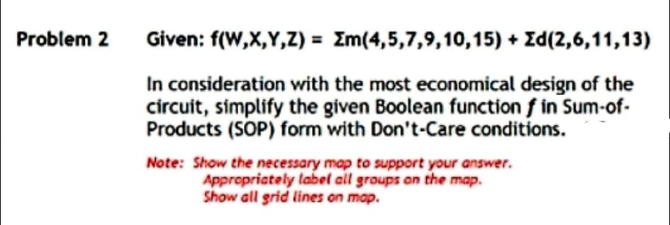 Problem 2
Given: f(W,X,Y,Z) = Zm(4,5,7,9,10,15) + Zd(2,6,11,13)
In consideration with the most economical design of the
circuit, simplify the given Boolean function f in Sum-of-
Products (SOP) form with Don't-Care conditions.
Note: Show the necessary map to support your answer.
Apprepriately label all groups an the map.
Show all grid lines on map.

