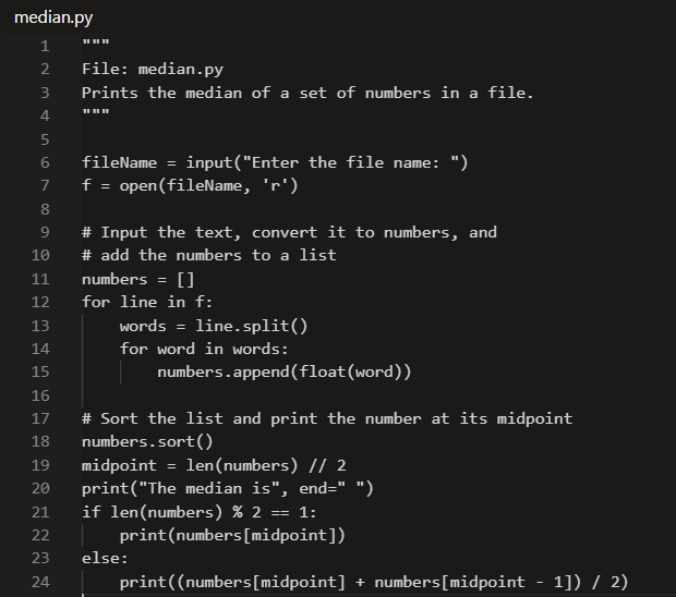 median.py
1
2
File: median.py
3
Prints the median of a set of numbers in a file.
4
5
fileName = input("Enter the file name: ")
f = open(fileName, 'r')
%3D
8
9.
# Input the text, convert it to numbers, and
10
# add the numbers to a list
11
numbers =
[]
12
for line in f:
13
words = line.split()
14
for word in words:
15
numbers.append(float(word))
16
# Sort the list and print the number at its midpoint
numbers.sort()
17
18
len(numbers) // 2
midpoint
print("The median is", end=" ")
if len(numbers) % 2 == 1:
print(numbers[midpoint])
19
20
21
22
23
else:
24
print((numbers[midpoint] + numbers[midpoint - 1]) / 2)
67
