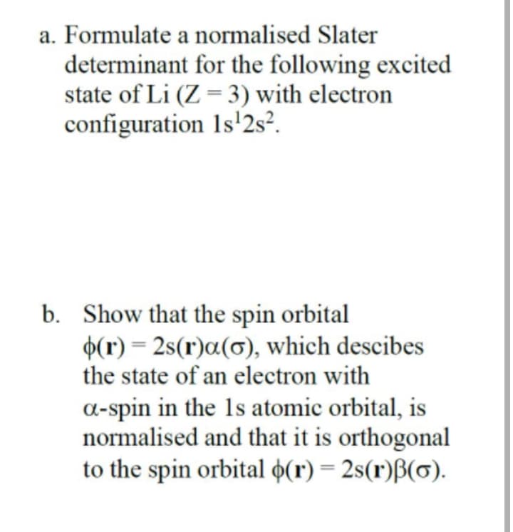 a. Formulate a normalised Slater
determinant for the following excited
state of Li (Z = 3) with electron
configuration 1s'2s².
b. Show that the spin orbital
$(r) = 2s(r)a(0), which descibes
the state of an electron with
a-spin in the 1s atomic orbital, is
normalised and that it is orthogonal
to the spin orbital o(r) = 2s(r)B(0).
%3D
