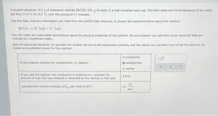 A student dissolves 14.5 g of potassium chloride (KCI)in 250. g of water in a well-insulated open cup. She then observes the temperature of the water
fall from 21.0 °C to 16.3 °C over the course of 5.7 minutes.
Use this data, and any information you need from the ALEKS Data resource, to answer the questions below about this reaction:
KCI() -- K (aq) + C (ag)
You can make any reasonable assumptions about the physical properties of the solutiaon. Be sure answers you calculate using measured data are
rounded to 2 significant digits.
Note for advanced students: It's possible the student did not do the experiment carefully, and the values you calculate may not be the same as the
known and published values for this reaction.
O exothermic
O.P
Is this reaction exothermic, endothermic, or neither?
O endothermic
O neither
If you said the reaction was exothermic or endothermic, calculate the
amount of heat that was released or absorbed by the reaction in this case.
4.9 kJ
Calculate the reaction enthalpy AH per mole of KCI.
29.-
mol
