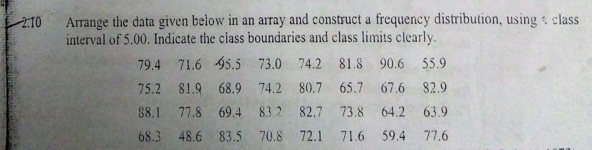 Arrange the data given below in an array and construct a frequency distribution, using s class
interval of 5.00. Indicate the class boundaries and class limits clearly.
2:10
79.4
71.6 95.5 73.0 74.2
81.8 90.6 55.9
75.2 81.9 68.9 74.2 80.7
65.7 67.6 82.9
88.1
77.8
69.4
83.2
82.7
73.8
64.2
63.9
68.3
48.6 83.5 70.8 72.1
71.6
59.4
77.6
