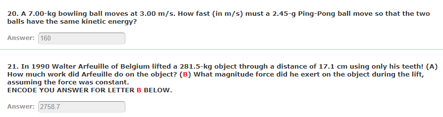 20. A 7.00-kg bowling ball moves at 3.00 m/s. How fast (in m/s) must a 2.45-g Ping-Pong ball move so that the two
balls have the same kinetic energy?
Answer: 160
21. In 1990 Walter Arfeuille of Belgium lifted a 281.5-kg object through a distance of 17.1 cm using only his teeth! (A)
How much work did Arfeuille do on the object? (B) What magnitude force did he exert on the object during the lift,
assuming the force was constant.
ENCODE YOU ANSWER FOR LETTER B BELOW.
Answer: 2758.7
