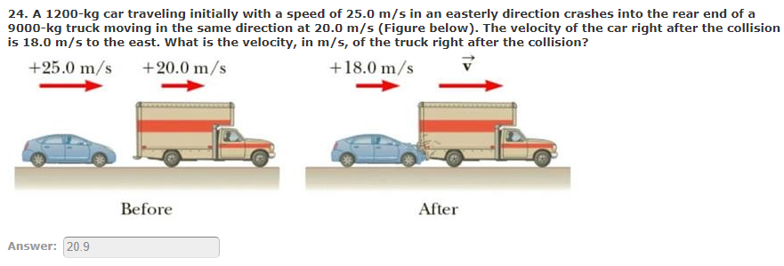 24. A 1200-kg car traveling initially with a speed of 25.0 m/s in an easterly direction crashes into the rear end of a
9000-kg truck moving in the same direction at 20.0 m/s (Figure below). The velocity of the car right after the collision
is 18.0 m/s to the east. What is the velocity, in m/s, of the truck right after the collision?
+25.0 m/s
+20.0 m/s
+18.0 m/s
Before
After
Answer: 20.9
