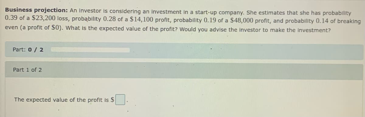 Business projection: An investor is considering an investment in a start-up company. She estimates that she has probability
0.39 of a $23,200 loss, probąbility 0.28 of a $14,100 profit, probability 0.19 of a $48,000 profit, and probability 0.14 of breaking
even (a profit of $0). What is the expected value of the profit? Would you advise the investor to make the Investment?
Part: 0/ 2
Part 1 of 2
The expected value of the profit is $

