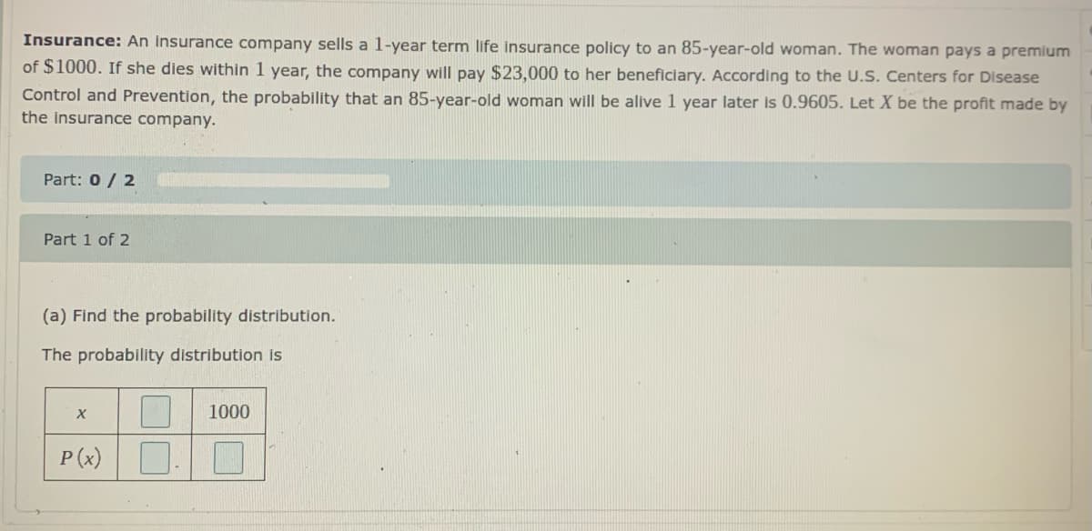 Insurance: An insurance company sells a 1-year term life insurance policy to an 85-year-old woman. The woman pays a premium
of $1000. If she dies within 1 year, the company will pay $23,000 to her beneficiary. According to the U.S. Centers for Disease
Control and Prevention, the probability that an 85-year-old woman will be alive 1 year later is 0.9605. Let X be the profit made by
the insurance company.
Part: 0/ 2
Part 1 of 2
(a) Find the probability distribution.
The probability distribution is
1000
P (x)
