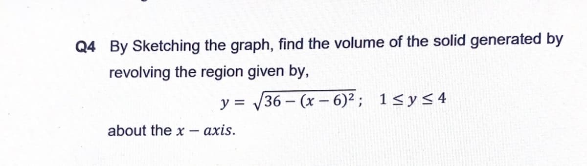 Q4 By Sketching the graph, find the volume of the solid generated by
revolving the region given by,
y = 36 – (x – 6)² ; 1<y< 4
about the x -
axis.
