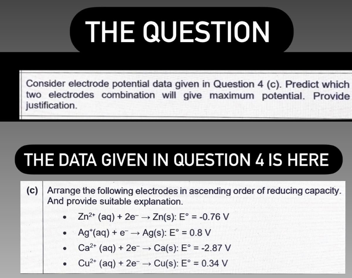 THE QUESTION
Consider electrode potential data given in Question 4 (c). Predict which
two electrodes combination will give maximum potential. Provide
justification.
THE DATA GIVEN IN QUESTION 4 IS HERE
(c) Arrange the following electrodes in ascending order of reducing capacity.
And provide suitable explanation.
Zn2* (aq) + 2e
Zn(s): E° = -0.76 V
%3D
Ag*(aq) + e –→
Ag(s): E° = 0.8 V
Ca2+ (aq) + 2e
Ca(s): E° = -2.87 V
Cu2* (aq) + 2e→ Cu(s): E° = 0.34 V
