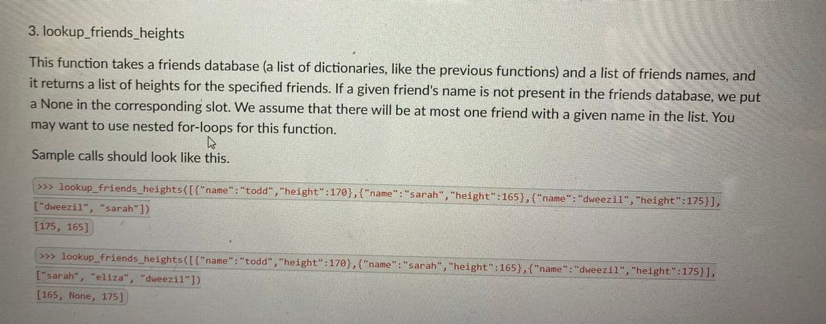 3. lookup_friends_heights
This function takes a friends database (a list of dictionaries, like the previous functions) and a list of friends names, and
it returns a list of heights for the specified friends. If a given friend's name is not present in the friends database, we put
a None in the corresponding slot. We assume that there will be at most one friend with a given name in the list. You
may want to use nested for-loops for this function.
Sample calls should look like this.
>>> lookup_friends_heights([{"name":"todd","height":170},{"name": "sarah","height":165},{"name":"dweezil","height":175}],
["dweezil", "sarah"])
[175, 165]
>>> lookup_friends_heights([{"name": "todd","height":170},{"name": "sarah","height":165},{"name": "dweezil", "height":175}],
["sarah", "elíza", "dweezil"])
[165, None, 175]
