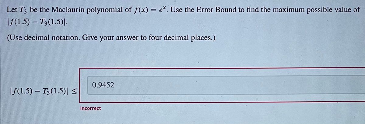 Let T3 be the Maclaurin polynomial of f(x) = e*. Use the Error Bound to find the maximum possible value of
IF(1.5) – T3(1.5)|.-
(Use decimal notation. Give your answer to four decimal places.)
0.9452
|f(1.5) – T3(1.5)|s
Incorrect
