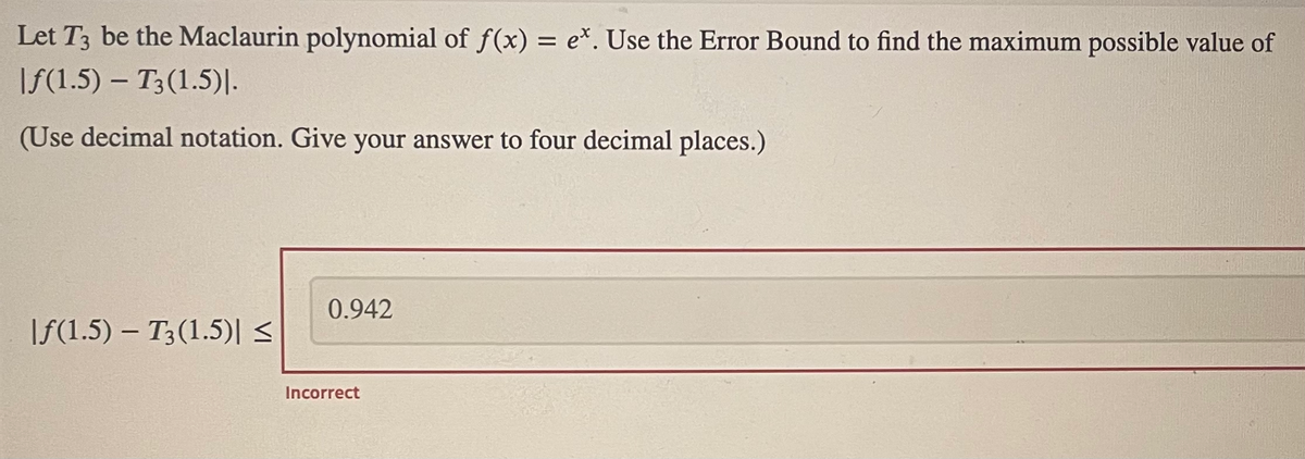 Let T3 be the Maclaurin polynomial of f(x) = e*. Use the Error Bound to find the maximum possible value of
|f(1.5) – T3(1.5)|.
(Use decimal notation. Give your answer to four decimal places.)
0.942
|f(1.5) – T3(1.5)|s
Incorrect
