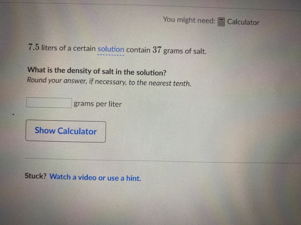 You might need: Calculator
7.5liters of a certain solution contain 37 grams of salt.
What is the density of salt in the solution?
Round your answer, if necessary, to the nearest tenth.
grams per liter
Show Calculator
Stuck? Watch a video or use a hint.
