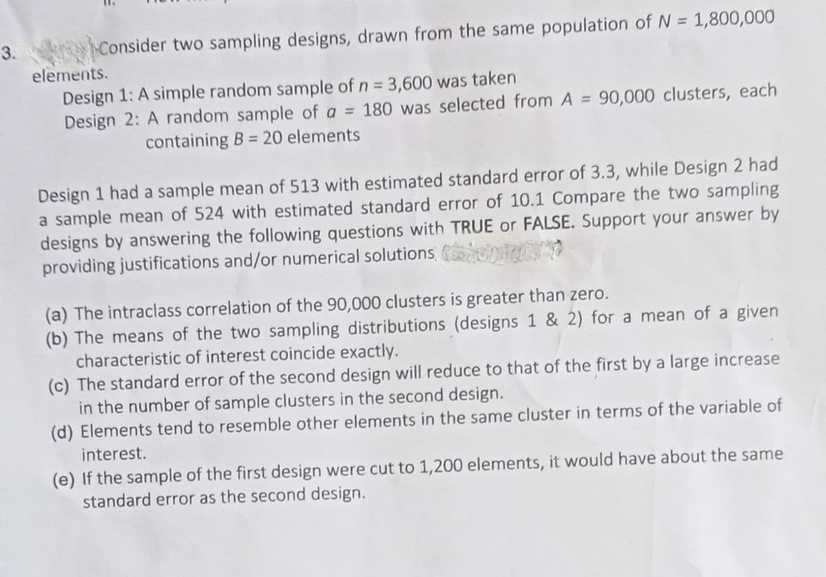 3.
Consider two sampling designs, drawn from the same population of N = 1,800,000
elements.
Design 1: A simple random sample of n = 3,600 was taken
Design 2: A random sample of a = 180 was selected from A = 90,000 clusters, each
%3D
%3D
containing B = 20 elements
%3D
Design 1 had a sample mean of 513 with estimated standard error of 3.3, while Design 2 had
a sample mean of 524 with estimated standard error of 10.1 Compare the two sampling
designs by answering the following questions with TRUE or FALSE. Support your answer by
providing justifications and/or numerical solutions
(a) The intraclass correlation of the 90,000 clusters is greater than zero.
(b) The means of the two sampling distributions (designs 1 & 2) for a mean of a given
characteristic of interest coincide exactly.
(c) The standard error of the second design will reduce to that of the first by a large increase
in the number of sample clusters in the second design.
(d) Elements tend to resemble other elements in the same cluster in terms of the variable of
interest.
(e) If the sample of the first design were cut to 1,200 elements, it would have about the same
standard error as the second design.
