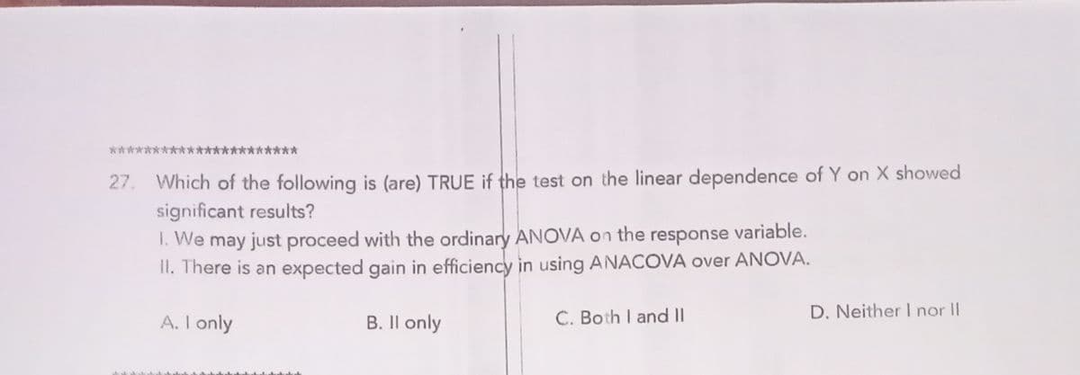 *****
27. Which of the following is (are) TRUE if the test on the linear dependence of Y on X showed
significant results?
1. We may just proceed with the ordinary ANOVA on the response variable.
II. There is an expected gain in efficiency in using ANACOVA over ANOVA.
D. Neither I nor II
A. I only
B. Il only
C. Both I and II