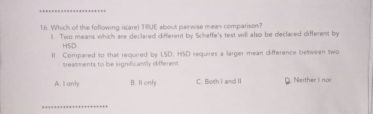 ****
********
16. Which of the following is(are) TRUE about pairwise mean comparison?
1. Two means which are declared different by Scheffe's test will also be declared different by
HSD.
II. Compared to that required by LSD, HSD requires a larger mean difference between two
treatments to be significantly different.
A. I only
B. Il only
C. Both I and ||
D. Neither I nor
