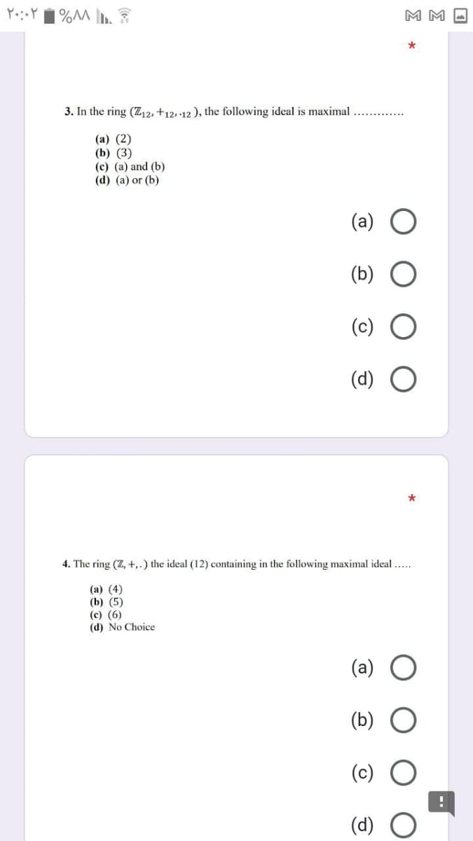 M M -
3. In the ring (Z,2, +12,·12 ), the following ideal is maximal
(а) (2)
(b) (3)
(c) (a) and (b)
(d) (a) or (b)
4. The ring (Z, +,.) the ideal (12) containing in the following maximal ideal ..
(а) (4)
(b) (5)
(c) (6)
(d) No Choice
