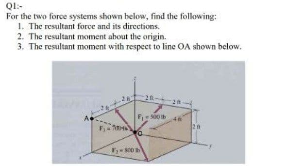 Ql:-
For the two force systems shown below, find the following:
1. The resultant force and its directions.
2. The resultant moment about the origin.
3. The resultant moment with respeet to line OA shown below.
26
2 ft
A
F,e 300 1b
2 ft
F 800 Ib
