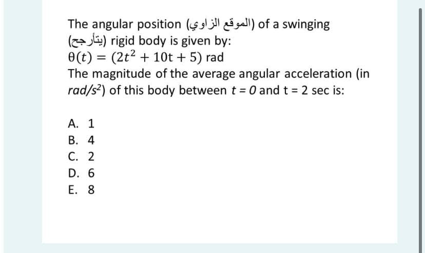 The angular position ($ gall) of a swinging
(z- j) rigid body is given by:
0(t) = (2t2 + 10t + 5) rad
The magnitude of the average angular acceleration (in
rad/s?) of this body between t = 0 and t = 2 sec is:
%3D
А. 1
В. 4
С. 2
D. 6
Е. 8

