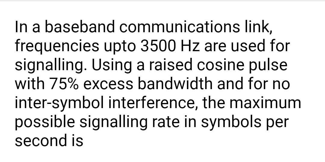 In a baseband communications link,
frequencies upto 3500 Hz are used for
signalling. Using a raised cosine pulse
with 75% excess bandwidth and for no
inter-symbol interference, the maximum
possible signalling rate in symbols per
second is