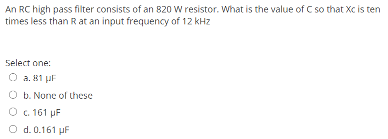 An RC high pass filter consists of an 820 W resistor. What is the value of C so that Xc is ten
times less than R at an input frequency of 12 kHz
Select one:
O a. 81 μF
b. None of these
O c. 161 μF
O d. 0.161 μF