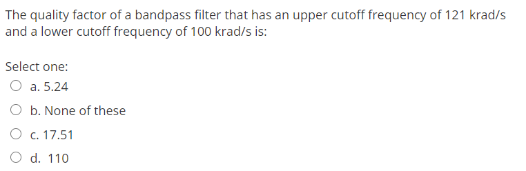 The quality factor of a bandpass filter that has an upper cutoff frequency of 121 krad/s
and a lower cutoff frequency of 100 krad/s is:
Select one:
a. 5.24
O b. None of these
O c. 17.51
O d. 110