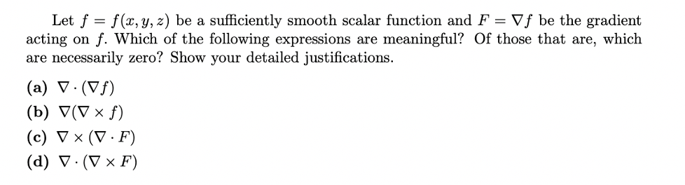 Let f = f(x, y, z) be a sufficiently smooth scalar function and F = Vƒ be the gradient
acting on f. Which of the following expressions are meaningful? Of those that are, which
are necessarily zero? Show your detailed justifications.
(a) V· (Vf)
(b) V(V × f)
(c) V × (V · F)
(d) V. (V × F)
