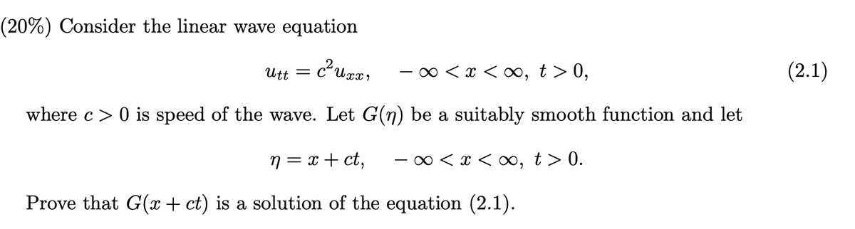 (20%) Consider the linear wave equation
Utt =
0 < x < ∞, t> 0,
(2.1)
where c> 0 is speed of the wave. Let G(n) be a suitably smooth function and let
n = x + ct,
x < ∞,
t > 0.
Prove that G(x+ ct) is a solution of the equation (2.1).
