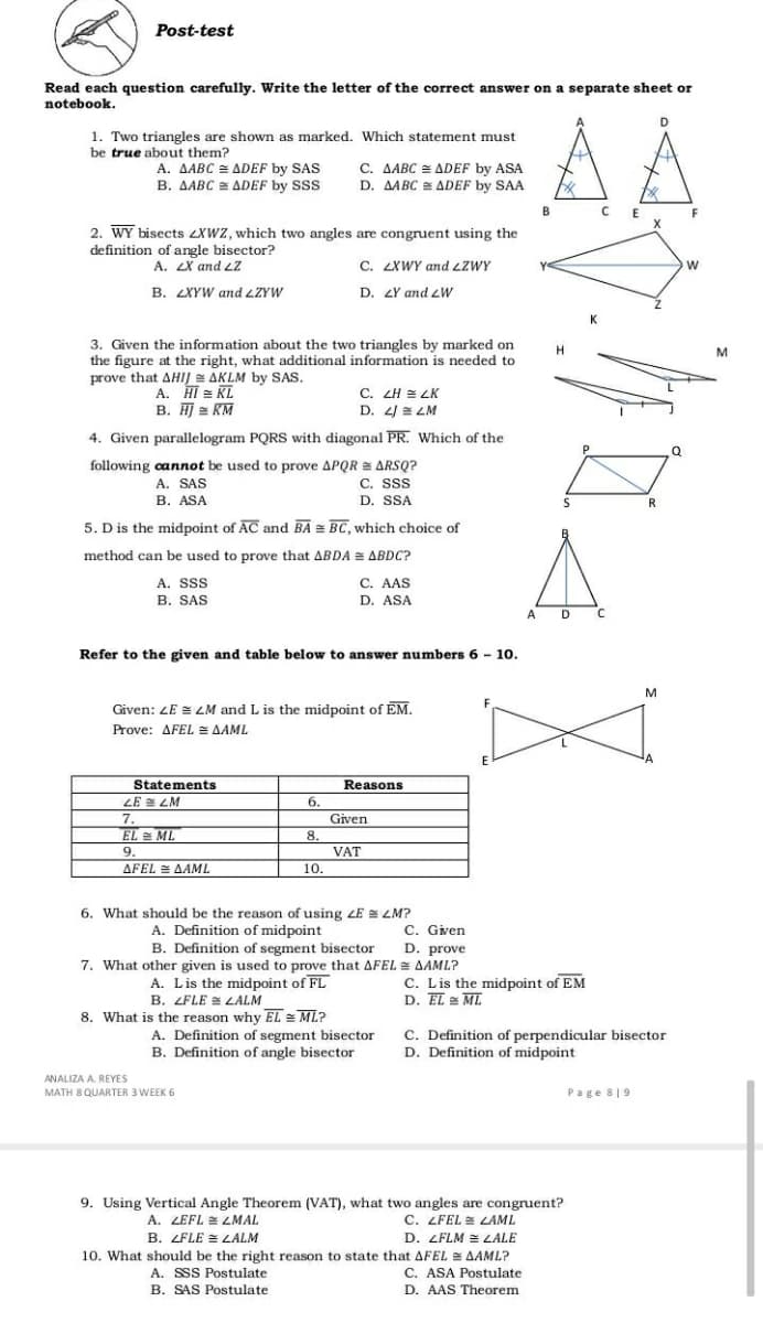 Post-test
Read each question carefully. Write the letter of the correct answer on a separate sheet or
notebook.
1. Two triangles are shown as marked. Which statement must
be true about them?
A. AABC = ADEF by SAS
B. AABC = ADEF by SSS
C. AABC = ADEF by ASA
D. AABC ADEF by SAA
B.
C E
2. WY bisects ZXWZ, which two angles are congruent using the
definition of angle bisector?
A. LX and LZ
C. LXWY and LZWY
B. LXYW and LZYW
D. ZY and zW
3. Given the information about the two triangles by marked on
the figure at the right, what additional information is needed to
prove that AHIJ AKLM by SAS.
H
A. HI = KL
B. HJ = RM
C. ZH = LK
D. 4/ LM
4. Given parallelogram PQRS with diagonal PR. Which of the
following cannot be used to prove APQR = ARSQ?
C. SS
A. SAS
В. ASA
D. SSA
R
5. Dis the midpoint of AC and BA = BC, which choice of
method can be used to prove that ABDA = ABDC?
A. Sss
B. SAS
C. AAS
D. ASA
A D C
Refer to the given and table below to answer numbers 6 - 10.
M
F
Given: ZE = LM and L is the midpoint of EM.
Prove: AFEL E AAML
E
Statements
Reasons
LE E LM
6.
7.
Given
EL ML
8.
VAT
9.
AFEL = AAML
10.
6. What should be the reason of using LE = LM?
A. Definition of midpoint
B. Definition of segment bisector
7. What other given is used to prove that AFEL = AAML?
A. Lis the midpoint of FL
B. ZFLE = LALM
8. What is the reason why EL = ML?
C. Given
D. prove
C. Lis the midpoint of EM
D. EL ML
A. Definition of segment bisector
B. Definition of angle bisector
C. Definition of perpendicular bisector
D. Definition of midpoint
ANALIZA A. REYES
MATH 8 QUARTER 3 WEEK 6
Page 8|9
9. Using Vertical Angle Theorem (VAT), what two angles are congruent?
A. ZEFL = LMAL
B. LFLE = LALM
C. LFEL LAML
D. LFLM = LALE
10. What should be the right reason to state that AFEL AAML?
C. ASA Postulate
D. AAS Theorem
A. SSS Postulate
B. SAS Postulate
