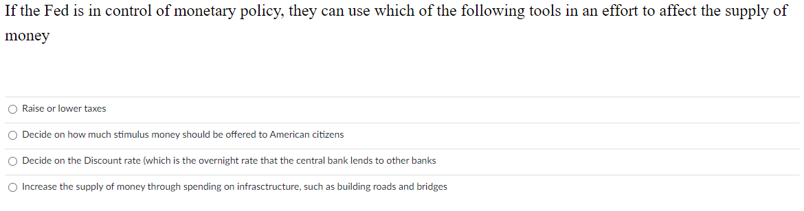 If the Fed is in control of monetary policy, they can use which of the following tools in an effort to affect the supply of
money
O Raise or lower taxes
O Decide on how much stimulus money should be offered to American citizens
O Decide on the Discount rate (which is the overnight rate that the central bank lends to other banks
O Increase the supply of money through spending on infrasctructure, such as building roads and bridges
