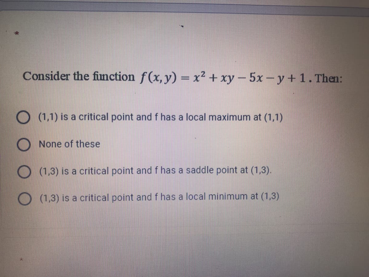 Consider the function f(x, y) = x² + xy – 5x- y+1. Then:
O (1,1) is a critical point and f has a local maximum at (1,1)
O None of these
O (1,3) is a critical point and f has a saddle point at (1,3).
O (1,3) is a critical point and f has a local minimum at (1,3)
