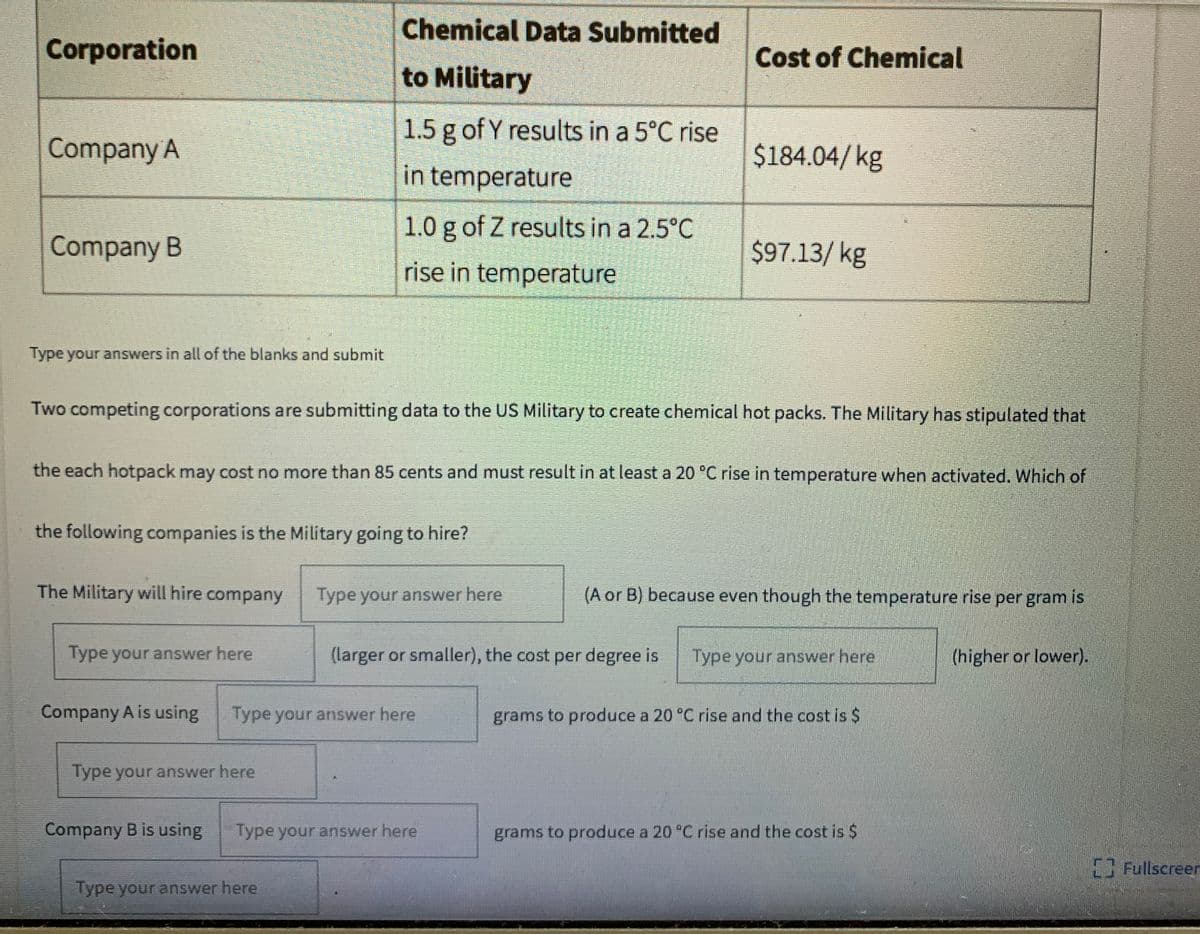 Chemical Data Submitted
Corporation
Cost of Chemical
to Military
1.5 g of Y results in a 5°C rise
Company A
$184.04/kg
in temperature
1.0 g of Z results in a 2.5°C
Company B
$97.13/ kg
rise in temperature
Type your answers in all of the blanks and submit
Two competing corporations are submitting data to the US Military to create chemical hot packs. The Military has stipulated that
the each hotpack may cost no more than 85 cents and must result in at least a 20 °C rise in temperature when activated. Which of
the following companies is the Military going to hire?
The Military will hire company
Type your answer here
(A or B) because even though the temperature rise per gram is
Type your answer here
(larger or smaller), the cost per degree is
Type your answer here
(higher or lower).
Company A is using
Type your answer here
grams to produce a 20 °C rise and the cost is $
Type your answer here
Company B is using
Type your answer here
grams to produce a 20 °C rise and the cost is $
Fullscreen
Type your answer here
