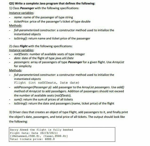 Q5) Write a complete Java program that defines the following:
1) Class Passenger with the following specifications:
Instance variables:
name: name of the passenger of type string
ticketPrice: price of the passenger's ticket of type double
Methods:
- full-parameterized constructor: a constructor method used to initialize the
instantiated objects
- tostring(): return name and ticket price of the passenger
2) class Flight with the following specifications:
Instance variables:
- noofSeats: number of available seats of type integer
date: date of the flight of type java.util.Date
passengers: array of passengers of type Passenger for a given flight. Use ArrayList
for simplicity
Methods:
- full-parameterized constructor: a constructor method used to initialize the
instantiated objects
Flight (int noofSeats, Date date)
- addPassenger(Passenger p): add passenger to the ArrayList passengers. Use add()
method of ArrayList to add passebgers. Addition of passengers should not exceed
the number of available seats (noofSeats).
sum(): return the sum of prices of all tickets
- toString(): return the date and passengers (name, ticket price) of the flight
3) Driver class that creates an object of type Flight, add passengers to it, and finally print
the object's date, passengers, and total price of all tickets. The output should look like
the following:
Sorry Ahmed the flight is fully booked
Flight Data: Date (02/3/2021)
[ (Mohammed, 2500.0), (Yaser, 3500.0)]
Total tickets price: 6000.0
