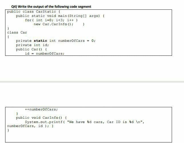 Q4) Write the output of the following code segment
public class CarStatic {
public static void main (String [] args) (
for ( int i=0; i<3; i++ )
new Car.CarInfo ();
class Car
private static int numberofCars = 0;
private int id;
public Car () {
id = numberofCars:
++numberofCars;
public void CarInfo () {
System.out.printf( "We have %d cars, Car ID is %d \n",
numberofCars, id );)
