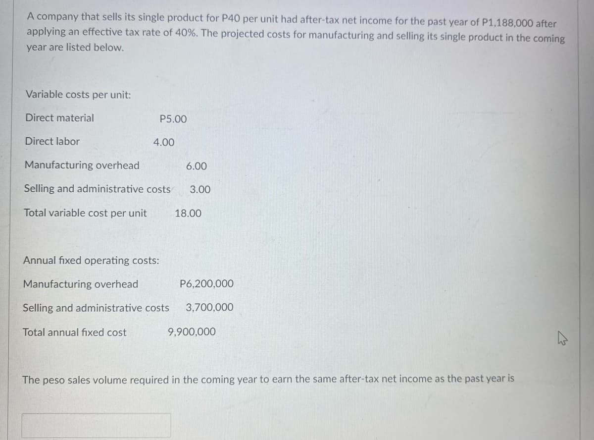 A company that sells its single product for P40 per unit had after-tax net income for the past year of P1,188,000 after
applying an effective tax rate of 40%. The projected costs for manufacturing and selling its single product in the coming
year are listed below.
Variable costs per unit:
Direct material
P5.00
Direct labor
4.00
Manufacturing overhead
6.00
Selling and administrative costs
3.00
Total variable cost per unit
18.00
Annual fixed operating costs:
Manufacturing overhead
P6,200,000
Selling and administrative costs
3,700,000
Total annual fixed cost
9,900,000
The peso sales volume required in the coming year to earn the same after-tax net income as the past year is
