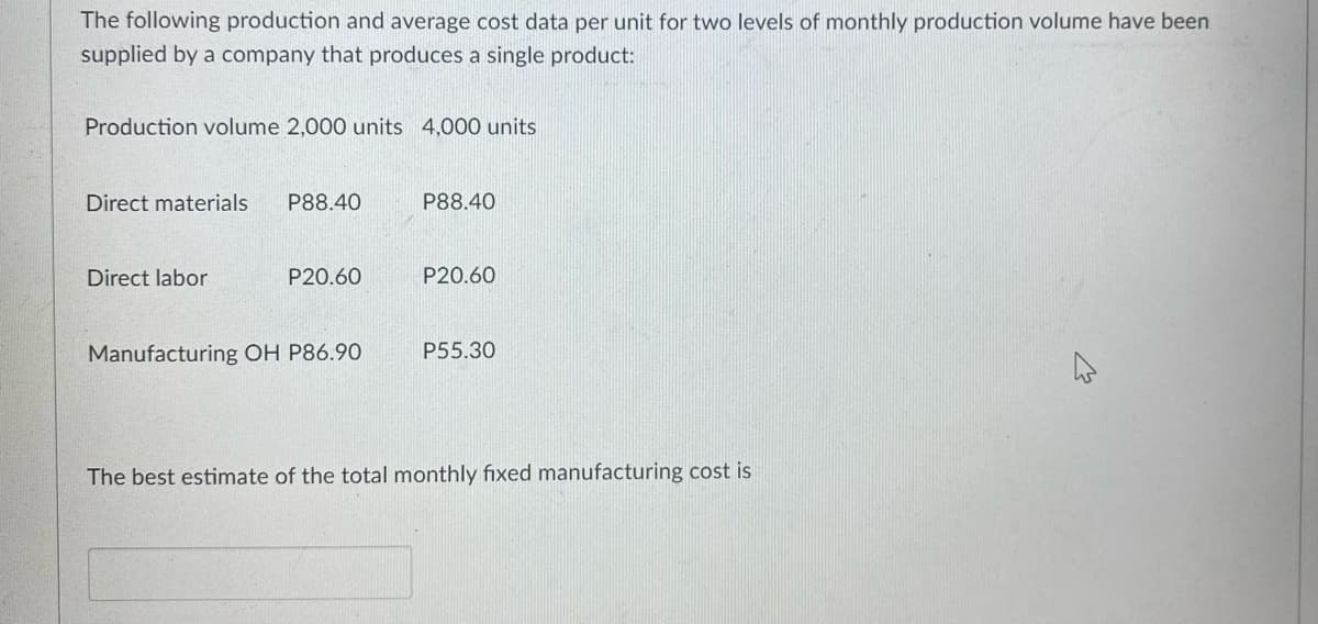The following production and average cost data per unit for two levels of monthly production volume have been
supplied by a company that produces a single product:
Production volume 2,000 units 4,000 units
Direct materials
P88.40
P88.40
Direct labor
P20.60
P20.60
Manufacturing OH P86.90
P55.30
The best estimate of the total monthly fixed manufacturing cost is
