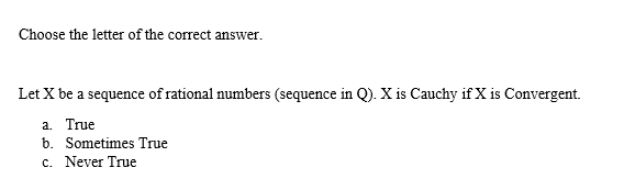 Choose the letter of the correct answer.
Let X be a sequence of rational numbers (sequence in Q). X is Cauchy if X is Convergent.
a. True
b. Sometimes True
c. Never True