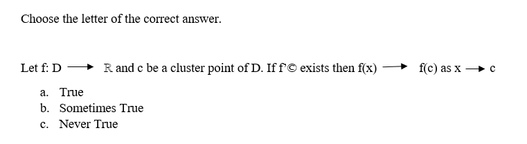 Choose the letter of the correct answer.
Let f: D
R and c be a cluster point of D. If f'© exists then f(x)
a. True
b. Sometimes True
c. Never True
f(c) as x c
