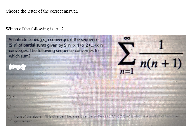 Choose the letter of the correct answer.
Which of the following is true?
An infinite series Ex_n converges if the sequence
(S_n) of partial sums given by S_n=x_1+x_2+...+x_n
converges. The following sequence converges to
which sum?
wagt
00
Σ.
2
n=1
1
n(n + 1)
None of the above it is divergent because it can be written as (1/n)(1/(n-1)) which is a product of two diver
gent series."