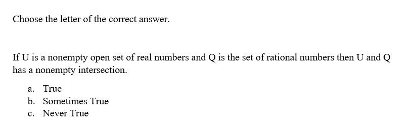 Choose the letter of the correct answer.
If U is a nonempty open set of real numbers and Q is the set of rational numbers then U and Q
has a nonempty intersection.
a. True
b. Sometimes True
c. Never True