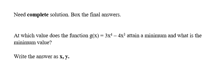 Need complete solution. Box the final answers.
At which value does the function g(x) = 3x4 — 4x³ attain a minimum and what is the
minimum value?
Write the answer as x, y.