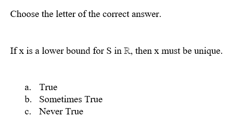 Choose the letter of the correct answer.
If x is a lower bound for S in R, then x must be unique.
a. True
b. Sometimes True
c. Never True