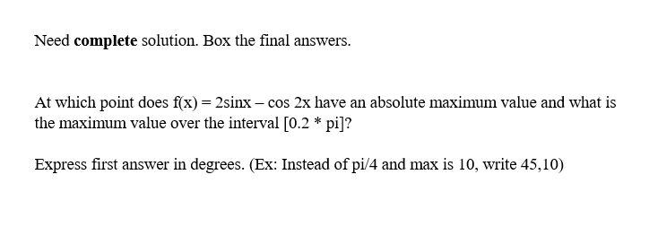 Need complete solution. Box the final answers.
At which point does f(x) = 2sinx - cos 2x have an absolute maximum value and what is
the maximum value over the interval [0.2 * pi]?
Express first answer in degrees. (Ex: Instead of pi/4 and max is 10, write 45,10)
