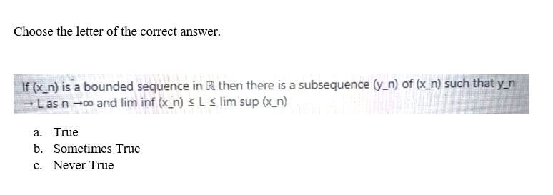 Choose the letter of the correct answer.
If (x_n) is a bounded sequence in R then there is a subsequence (y_n) of (x_n) such that y_n
→ Las n →∞o and lim inf (x_n) ≤ L≤ lim sup (x_n)
a. True
b. Sometimes True
c. Never True