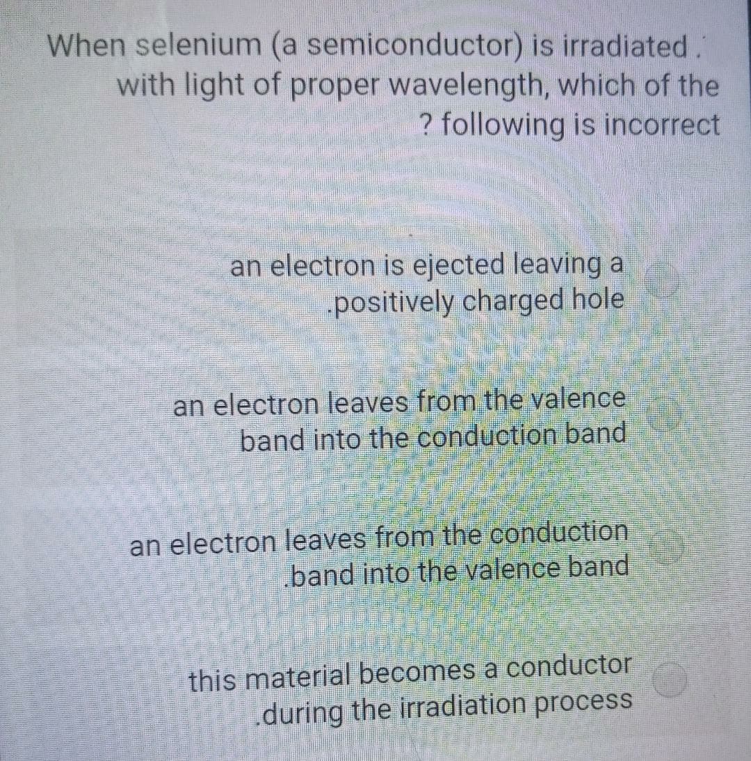 When selenium (a semiconductor) is irradiated."
with light of proper wavelength, which of the
? following is incorrect
an electron is ejected leaving a
positively charged hole
an electron leaves from the valence
band into the conduction band
an electron leaves from the conduction
band into the valence band
this material becomes a conductor
during the irradiation process
