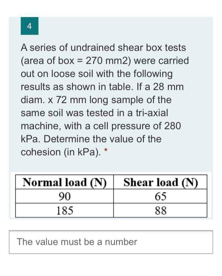 4
A series of undrained shear box tests
(area of box = 270 mm2) were carried
out on loose soil with the following
results as shown in table. If a 28 mm
diam. x 72 mm long sample of the
same soil was tested in a tri-axial
machine, with a cell pressure of 280
kPa. Determine the value of the
cohesion (in kPa).
Normal load (N)
Shear load (N)
90
65
185
88
The value must be a number
