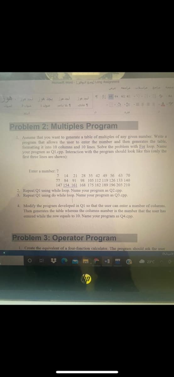 Horosoft Word- l se Long Assignment
هرا در اسلات مراحه
I Aa
ايجد هوز بجد هوز جد هوز
Jale 1
BE A-
Problem 2: Multiples Program
1. Assume that you want to generate a table of multiples of any given number. Write a
program that allows the user to enter the number and then generates the table,
formatting it into 10 columns and 10 lines. Solve the problem with For loop. Name
your program as Q1.cpp. Interaction with the program should look like this (only the
first three lines are shown):
Enter a number: 7
21 28 35 42 49 56 63 70
77 84 91 98 105 112 119 126 133 140
147 154 161 168 175 182 189 196 203 210
2. Repeat Ql using while loop. Name your program as Q2.cpp.
3. Repeat Ql using do while loop. Name your program as Q3.cpp.
14
4. Modify the program developed in Ql so that the user can enter a number of columns.
Then generates the table whereas the columns number is the number that the user has
entered while the row equals to 10. Name your program as Q4.cpp.
Problem 3: Operator Program
1. Create the equivalent of a four-function calculator. The program should ask the user
(4
%23
WD
DEV
23°C
