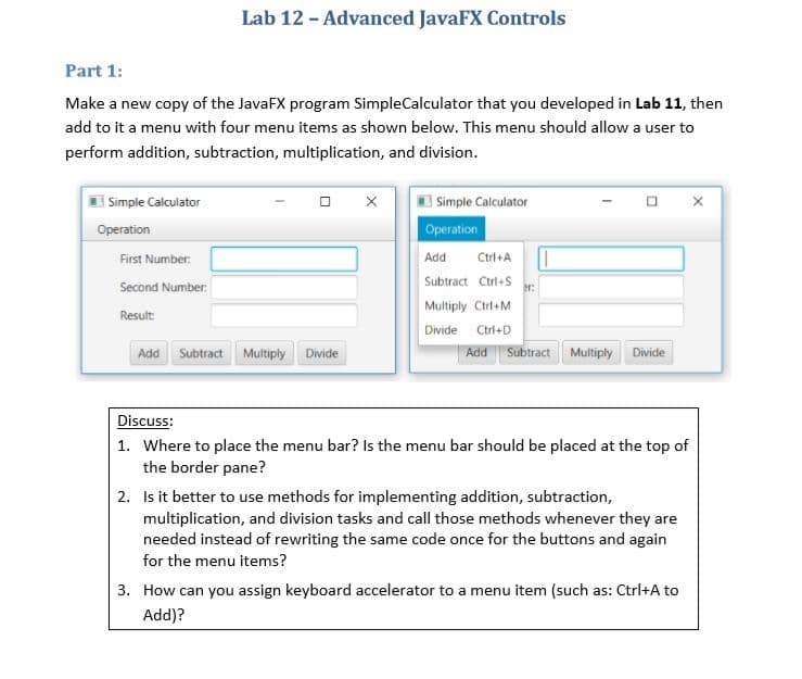 Lab 12 - Advanced JavaFX Controls
Part 1:
Make a new copy of the JavaFX program SimpleCalculator that you developed in Lab 11, then
add to it a menu with four menu items as shown below. This menu should allow a user to
perform addition, subtraction, multiplication, and division.
Simple Calculator
I Simple Calculator
Operation
Operation
First Number:
Add
Ctrl+A
Subtract Ctrl+S
Second Number:
Multiply Ctrl+M
Result:
Divide
Ctrl+D
Add Subtract Multiply
Divide
Add
Subtract
Multiply
Divide
Discuss:
1. Where to place the menu bar? Is the menu bar should be placed at the top of
the border pane?
2. Is it better to use methods for implementing addition, subtraction,
multiplication, and division tasks and call those methods whenever they are
needed instead of rewriting the same code once for the buttons and again
for the menu items?
3. How can you assign keyboard accelerator to a menu item (such as: Ctrl+A to
Add)?
