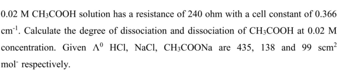 0.02 M CH3COOH solution has a resistance of 240 ohm with a cell constant of 0.366
cml. Calculate the degree of dissociation and dissociation of CH3COOH at 0.02 M
concentration. Given Aº HCI, NaCl, CH3COONA are 435, 138 and 99 scm?
mol" respectively.
